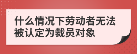 什么情况下劳动者无法被认定为裁员对象