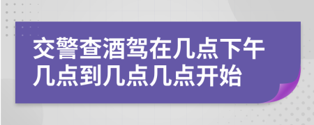 交警查酒驾在几点下午几点到几点几点开始