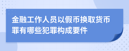金融工作人员以假币换取货币罪有哪些犯罪构成要件