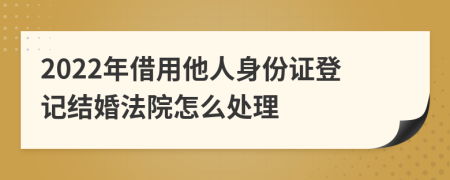 2022年借用他人身份证登记结婚法院怎么处理