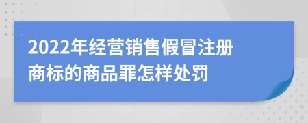 2022年经营销售假冒注册商标的商品罪怎样处罚