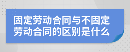 固定劳动合同与不固定劳动合同的区别是什么