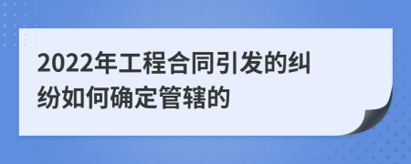 2022年工程合同引发的纠纷如何确定管辖的