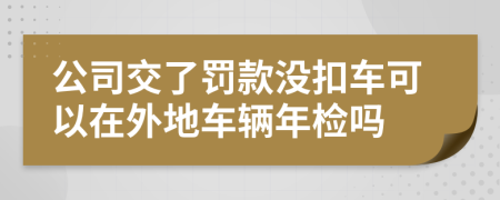 公司交了罚款没扣车可以在外地车辆年检吗