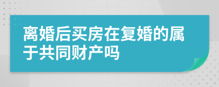 离婚后买房在复婚的属于共同财产吗