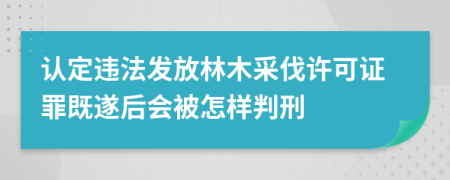 认定违法发放林木采伐许可证罪既遂后会被怎样判刑