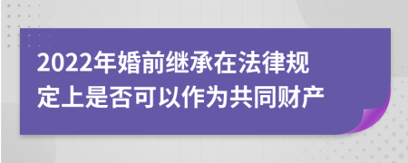 2022年婚前继承在法律规定上是否可以作为共同财产