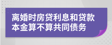 离婚时房贷利息和贷款本金算不算共同债务