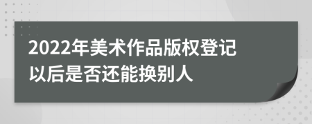 2022年美术作品版权登记以后是否还能换别人