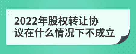 2022年股权转让协议在什么情况下不成立