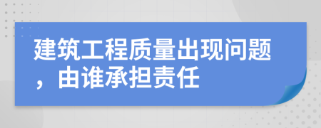 建筑工程质量出现问题，由谁承担责任