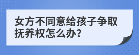 女方不同意给孩子争取抚养权怎么办？