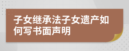 子女继承法子女遗产如何写书面声明