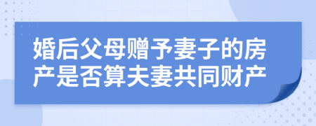 婚后父母赠予妻子的房产是否算夫妻共同财产