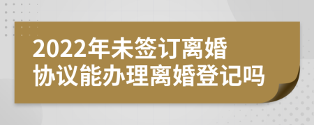 2022年未签订离婚协议能办理离婚登记吗