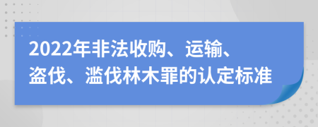 2022年非法收购、运输、盗伐、滥伐林木罪的认定标准
