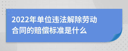 2022年单位违法解除劳动合同的赔偿标准是什么