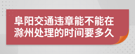阜阳交通违章能不能在滁州处理的时间要多久
