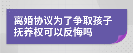 离婚协议为了争取孩子抚养权可以反悔吗
