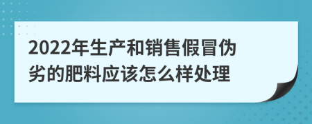 2022年生产和销售假冒伪劣的肥料应该怎么样处理