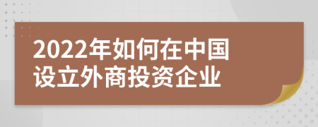 2022年如何在中国设立外商投资企业