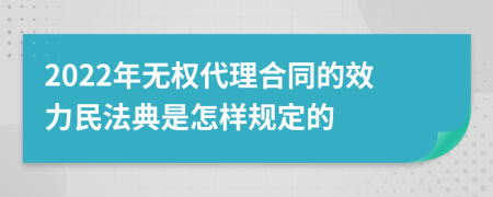 2022年无权代理合同的效力民法典是怎样规定的