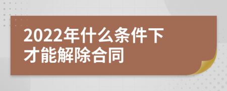 2022年什么条件下才能解除合同