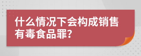 什么情况下会构成销售有毒食品罪？