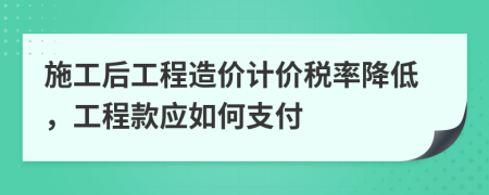 施工后工程造价计价税率降低，工程款应如何支付