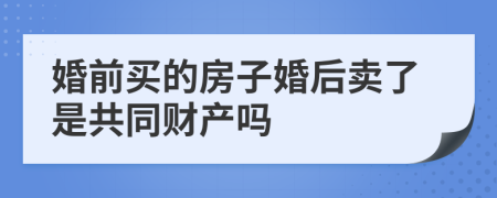 婚前买的房子婚后卖了是共同财产吗