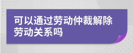 可以通过劳动仲裁解除劳动关系吗