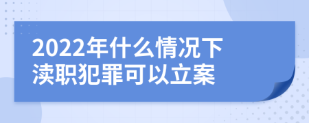 2022年什么情况下渎职犯罪可以立案