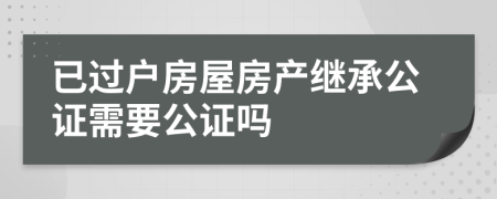 已过户房屋房产继承公证需要公证吗