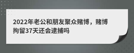 2022年老公和朋友聚众赌博，赌博拘留37天还会逮捕吗