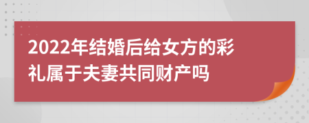 2022年结婚后给女方的彩礼属于夫妻共同财产吗