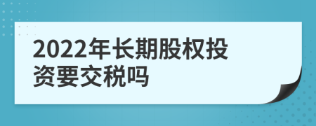 2022年长期股权投资要交税吗