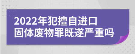 2022年犯擅自进口固体废物罪既遂严重吗