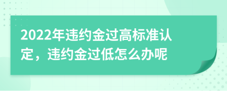 2022年违约金过高标准认定，违约金过低怎么办呢