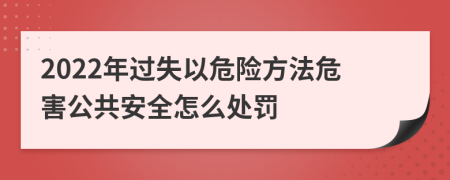 2022年过失以危险方法危害公共安全怎么处罚