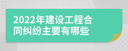 2022年建设工程合同纠纷主要有哪些