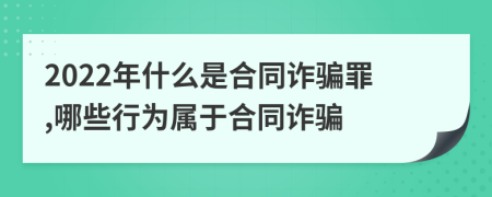 2022年什么是合同诈骗罪,哪些行为属于合同诈骗