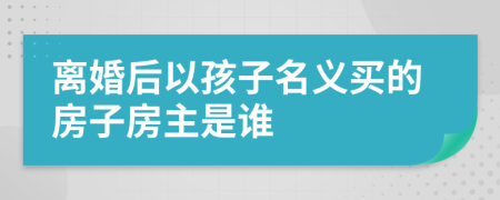 离婚后以孩子名义买的房子房主是谁