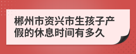 郴州市资兴市生孩子产假的休息时间有多久