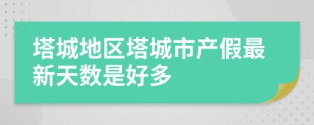 塔城地区塔城市产假最新天数是好多