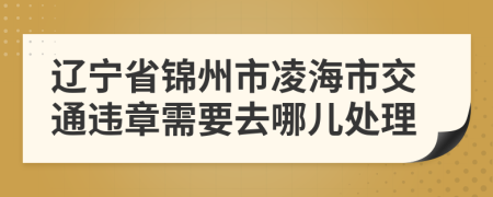 辽宁省锦州市凌海市交通违章需要去哪儿处理