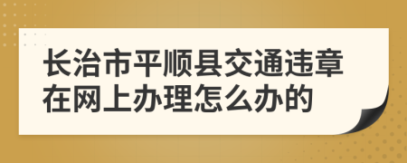 长治市平顺县交通违章在网上办理怎么办的