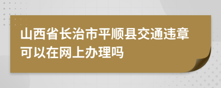 山西省长治市平顺县交通违章可以在网上办理吗