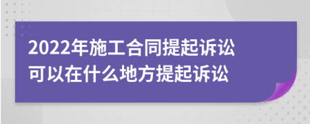 2022年施工合同提起诉讼可以在什么地方提起诉讼