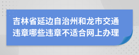 吉林省延边自治州和龙市交通违章哪些违章不适合网上办理