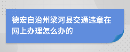 德宏自治州梁河县交通违章在网上办理怎么办的